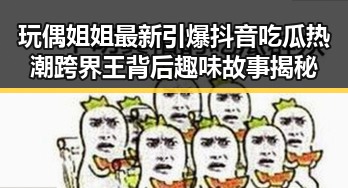 玩偶姐姐最新引爆抖音吃瓜热潮跨界王背后趣味故事揭秘