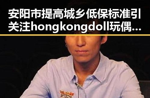 安阳市提高城乡低保标准引关注 hongkongdoll玩偶姐姐背后隐藏的变化