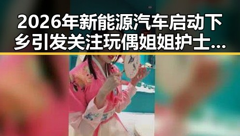 2026年新能源汽车启动下乡引发关注 玩偶姐姐护士角色融入电影新趋势